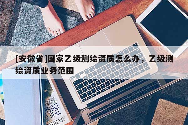 [安徽省]國家乙級(jí)測(cè)繪資質(zhì)怎么辦，乙級(jí)測(cè)繪資質(zhì)業(yè)務(wù)范圍