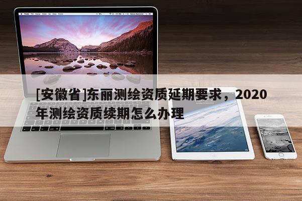 [安徽省]東麗測繪資質延期要求，2020年測繪資質續(xù)期怎么辦理
