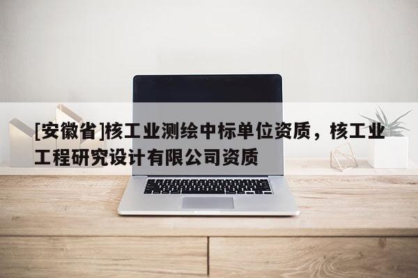 [安徽省]核工業(yè)測繪中標單位資質(zhì)，核工業(yè)工程研究設計有限公司資質(zhì)