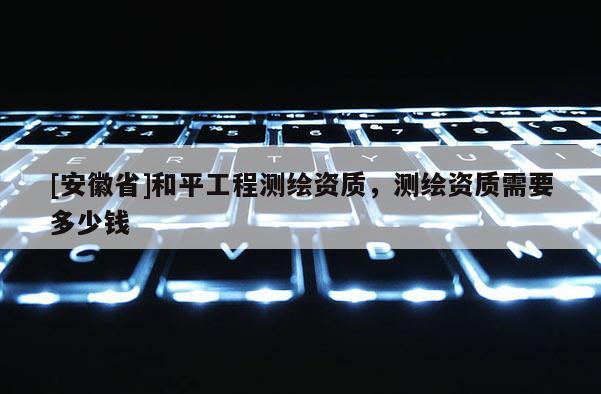 [安徽省]和平工程測繪資質(zhì)，測繪資質(zhì)需要多少錢