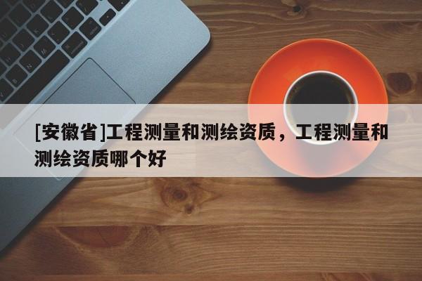 [安徽省]工程測量和測繪資質(zhì)，工程測量和測繪資質(zhì)哪個(gè)好