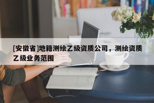 [安徽省]地籍測繪乙級資質(zhì)公司，測繪資質(zhì)乙級業(yè)務(wù)范圍