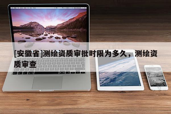 [安徽省]測繪資質(zhì)審批時限為多久，測繪資質(zhì)審查