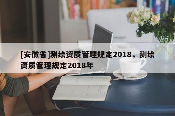 [安徽省]測繪資質(zhì)管理規(guī)定2018，測繪資質(zhì)管理規(guī)定2018年