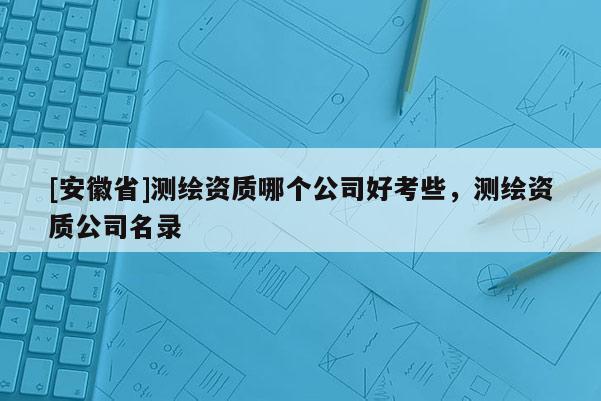 [安徽省]測(cè)繪資質(zhì)哪個(gè)公司好考些，測(cè)繪資質(zhì)公司名錄
