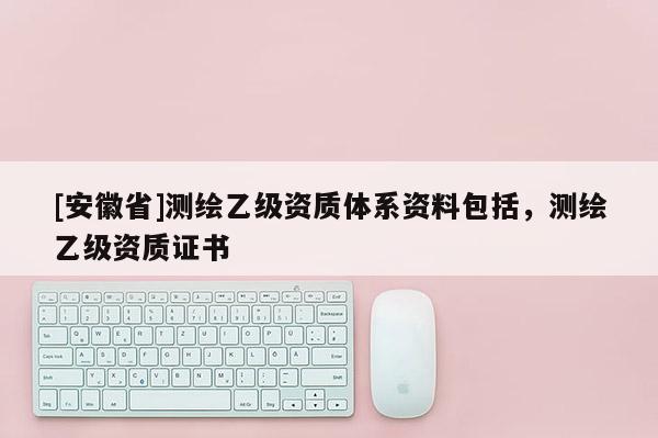 [安徽省]測(cè)繪乙級(jí)資質(zhì)體系資料包括，測(cè)繪乙級(jí)資質(zhì)證書