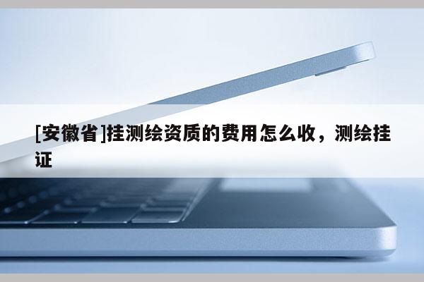 [安徽省]掛測繪資質(zhì)的費用怎么收，測繪掛證