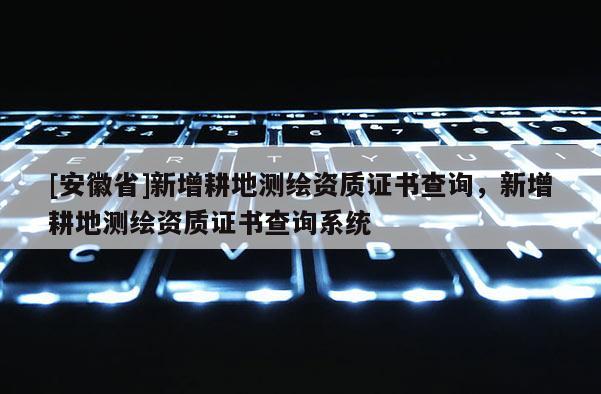 [安徽省]新增耕地測繪資質(zhì)證書查詢，新增耕地測繪資質(zhì)證書查詢系統(tǒng)