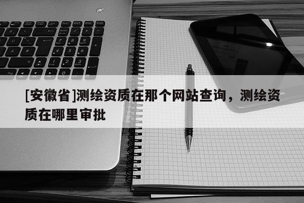 [安徽省]測繪資質在那個網站查詢，測繪資質在哪里審批
