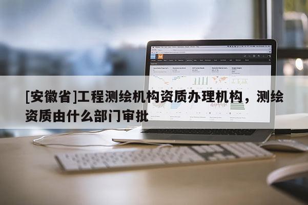 [安徽省]工程測(cè)繪機(jī)構(gòu)資質(zhì)辦理機(jī)構(gòu)，測(cè)繪資質(zhì)由什么部門審批