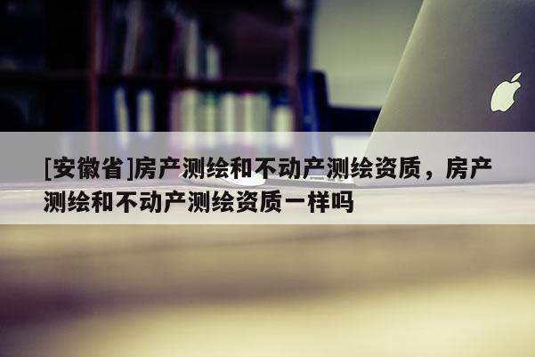 [安徽省]房產(chǎn)測繪和不動產(chǎn)測繪資質(zhì)，房產(chǎn)測繪和不動產(chǎn)測繪資質(zhì)一樣嗎