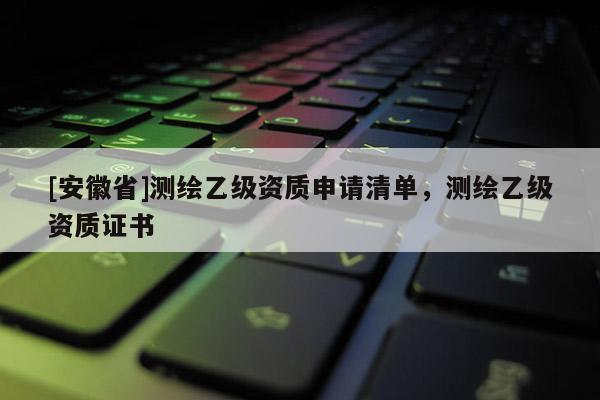 [安徽省]測(cè)繪乙級(jí)資質(zhì)申請(qǐng)清單，測(cè)繪乙級(jí)資質(zhì)證書