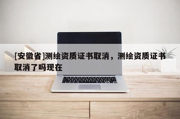 [安徽省]測繪資質(zhì)證書取消，測繪資質(zhì)證書取消了嗎現(xiàn)在