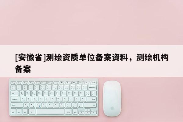 [安徽省]測(cè)繪資質(zhì)單位備案資料，測(cè)繪機(jī)構(gòu)備案
