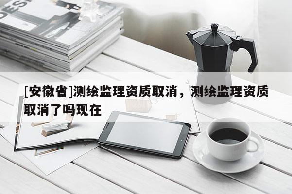 [安徽省]測(cè)繪監(jiān)理資質(zhì)取消，測(cè)繪監(jiān)理資質(zhì)取消了嗎現(xiàn)在