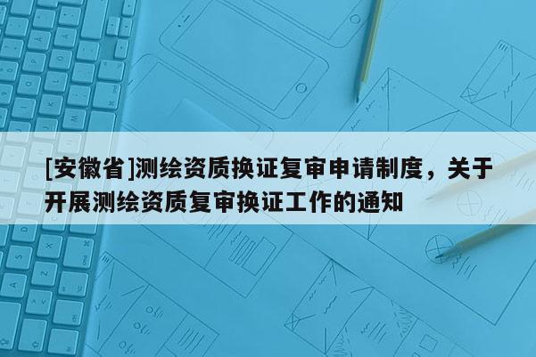 [安徽省]測繪資質(zhì)換證復(fù)審申請制度，關(guān)于開展測繪資質(zhì)復(fù)審換證工作的通知