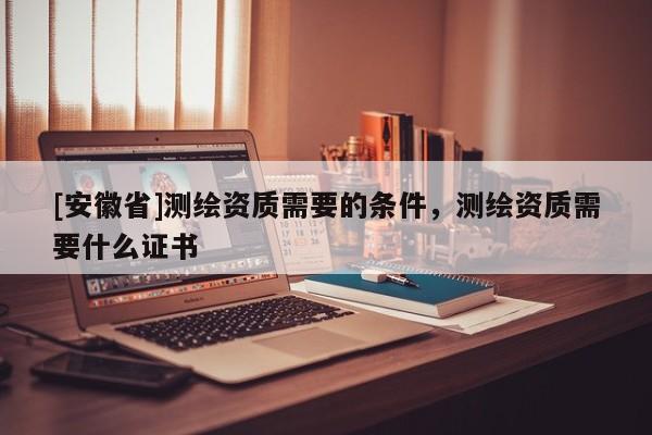 [安徽省]測(cè)繪資質(zhì)需要的條件，測(cè)繪資質(zhì)需要什么證書(shū)