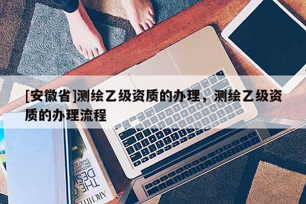 [安徽省]測繪乙級(jí)資質(zhì)的辦理，測繪乙級(jí)資質(zhì)的辦理流程