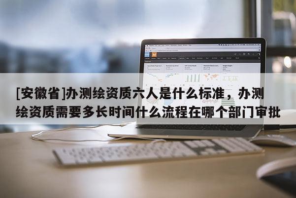 [安徽省]辦測繪資質(zhì)六人是什么標(biāo)準(zhǔn)，辦測繪資質(zhì)需要多長時間什么流程在哪個部門審批