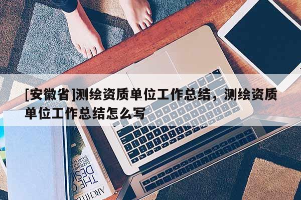 [安徽省]測繪資質(zhì)單位工作總結，測繪資質(zhì)單位工作總結怎么寫