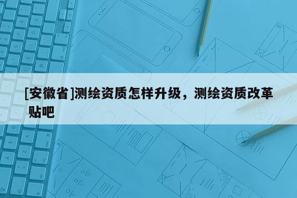 [安徽省]測繪資質(zhì)怎樣升級(jí)，測繪資質(zhì)改革 貼吧