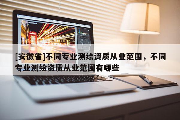 [安徽省]不同專業(yè)測(cè)繪資質(zhì)從業(yè)范圍，不同專業(yè)測(cè)繪資質(zhì)從業(yè)范圍有哪些