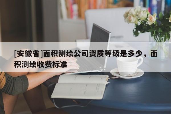 [安徽省]面積測(cè)繪公司資質(zhì)等級(jí)是多少，面積測(cè)繪收費(fèi)標(biāo)準(zhǔn)
