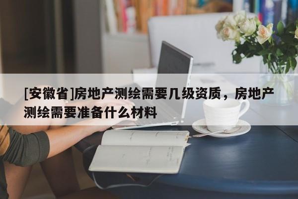 [安徽省]房地產(chǎn)測繪需要幾級資質(zhì)，房地產(chǎn)測繪需要準備什么材料
