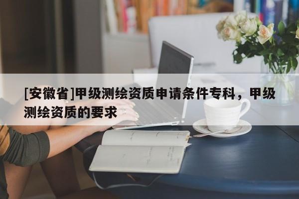 [安徽省]甲級測繪資質(zhì)申請條件?？?，甲級測繪資質(zhì)的要求
