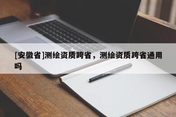[安徽省]測(cè)繪資質(zhì)跨省，測(cè)繪資質(zhì)跨省通用嗎