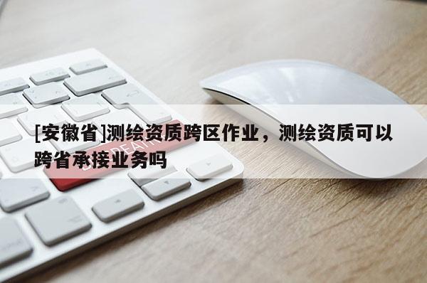 [安徽省]測繪資質(zhì)跨區(qū)作業(yè)，測繪資質(zhì)可以跨省承接業(yè)務嗎