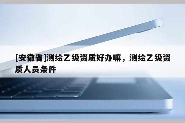 [安徽省]測(cè)繪乙級(jí)資質(zhì)好辦嘛，測(cè)繪乙級(jí)資質(zhì)人員條件