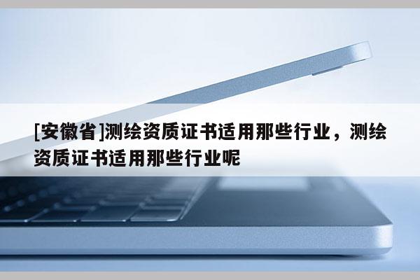 [安徽省]測(cè)繪資質(zhì)證書(shū)適用那些行業(yè)，測(cè)繪資質(zhì)證書(shū)適用那些行業(yè)呢