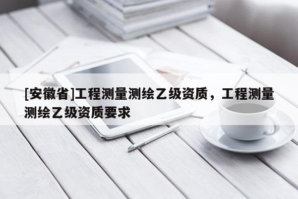 [安徽省]工程測量測繪乙級資質，工程測量測繪乙級資質要求