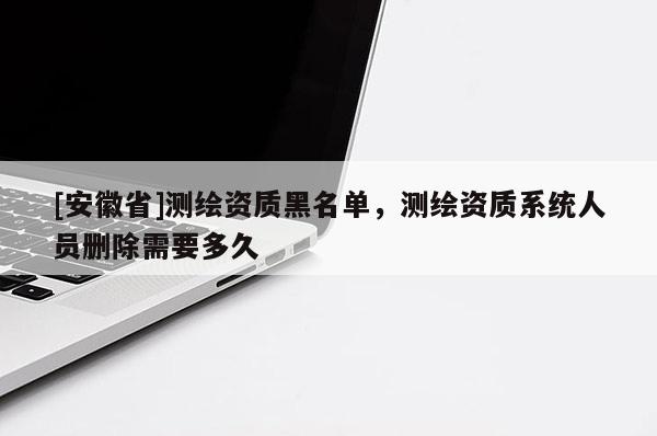 [安徽省]測(cè)繪資質(zhì)黑名單，測(cè)繪資質(zhì)系統(tǒng)人員刪除需要多久