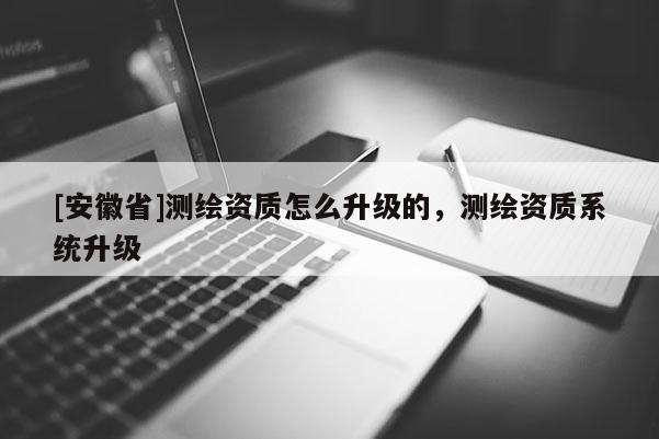 [安徽省]測繪資質怎么升級的，測繪資質系統(tǒng)升級