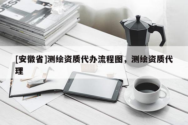 [安徽省]測繪資質(zhì)代辦流程圖，測繪資質(zhì)代理