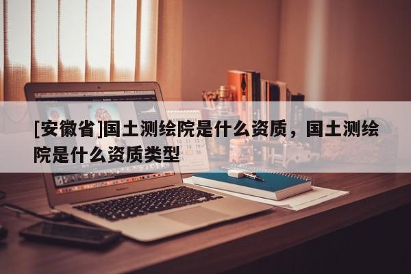 [安徽省]國土測繪院是什么資質(zhì)，國土測繪院是什么資質(zhì)類型