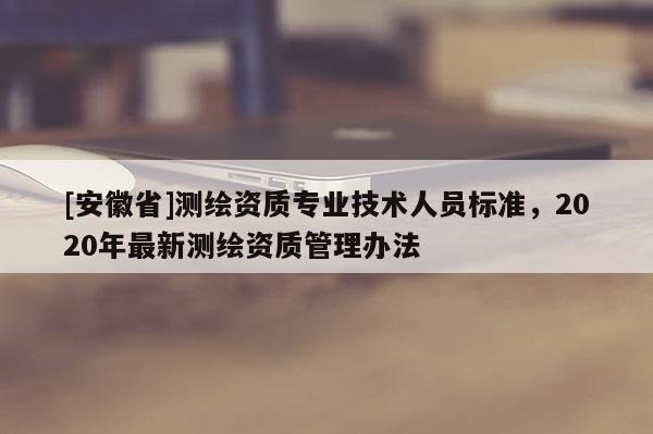 [安徽省]測(cè)繪資質(zhì)專業(yè)技術(shù)人員標(biāo)準(zhǔn)，2020年最新測(cè)繪資質(zhì)管理辦法
