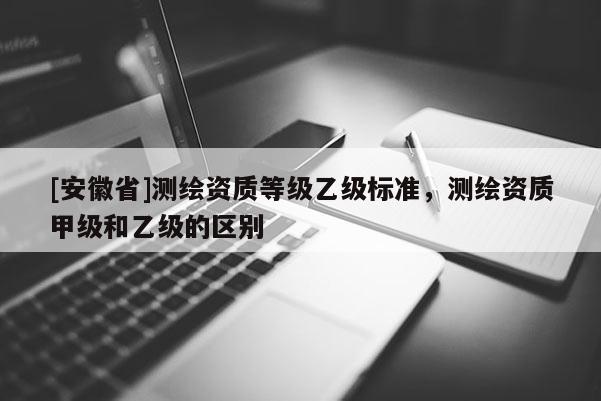 [安徽省]測繪資質(zhì)等級乙級標(biāo)準(zhǔn)，測繪資質(zhì)甲級和乙級的區(qū)別