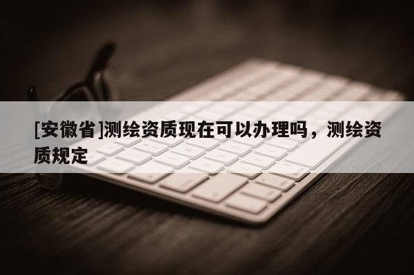 [安徽省]測繪資質(zhì)現(xiàn)在可以辦理嗎，測繪資質(zhì)規(guī)定