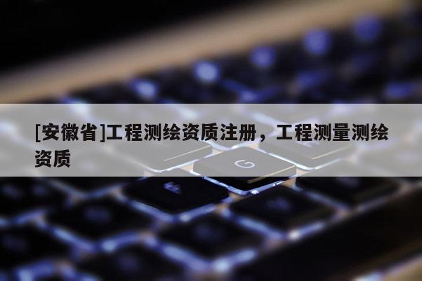 [安徽省]工程測(cè)繪資質(zhì)注冊(cè)，工程測(cè)量測(cè)繪資質(zhì)