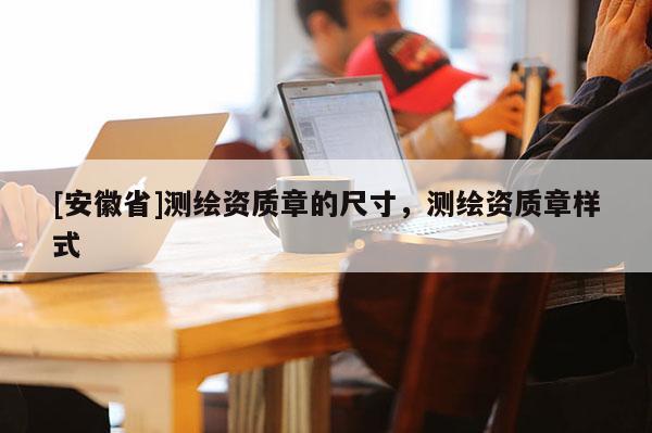 [安徽省]測繪資質(zhì)章的尺寸，測繪資質(zhì)章樣式