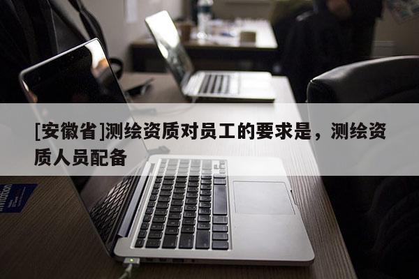 [安徽省]測(cè)繪資質(zhì)對(duì)員工的要求是，測(cè)繪資質(zhì)人員配備
