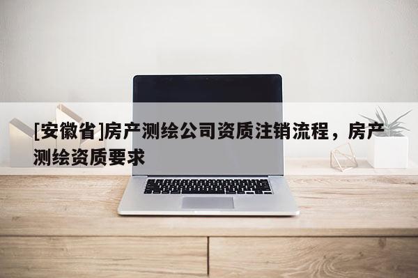 [安徽省]房產(chǎn)測(cè)繪公司資質(zhì)注銷流程，房產(chǎn)測(cè)繪資質(zhì)要求