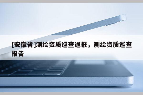 [安徽省]測繪資質(zhì)巡查通報，測繪資質(zhì)巡查報告