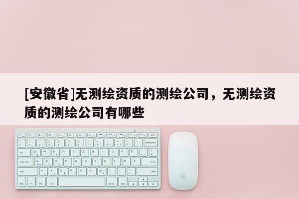 [安徽省]無測繪資質(zhì)的測繪公司，無測繪資質(zhì)的測繪公司有哪些