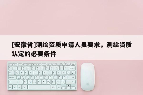 [安徽省]測繪資質(zhì)申請人員要求，測繪資質(zhì)認定的必要條件