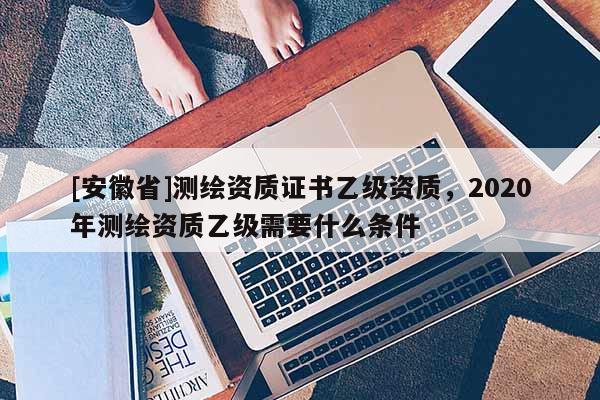 [安徽省]測(cè)繪資質(zhì)證書(shū)乙級(jí)資質(zhì)，2020年測(cè)繪資質(zhì)乙級(jí)需要什么條件