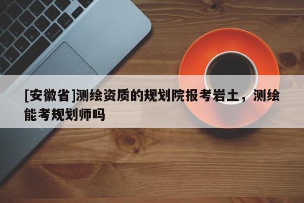 [安徽省]測繪資質(zhì)的規(guī)劃院報考巖土，測繪能考規(guī)劃師嗎